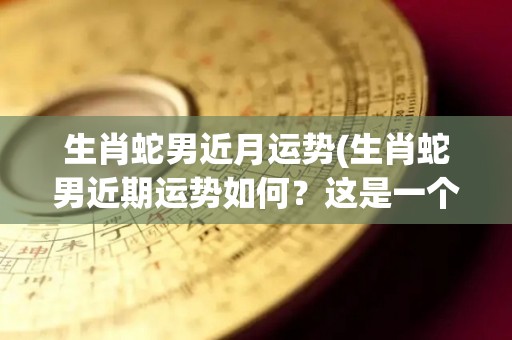 生肖蛇男近月运势(生肖蛇男近期运势如何？这是一个好的问题)