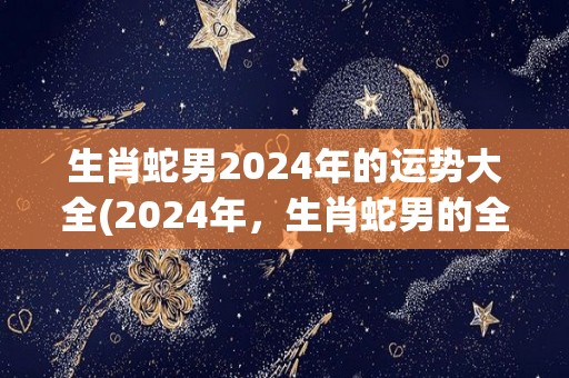 生肖蛇男2024年的运势大全(2024年，生肖蛇男的全年运势解析)