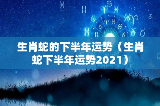 生肖蛇的下半年运势（生肖蛇下半年运势2021）