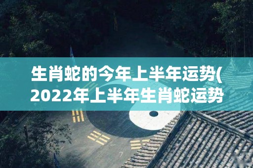 生肖蛇的今年上半年运势(2022年上半年生肖蛇运势预测)