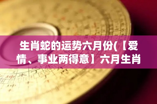 生肖蛇的运势六月份(【爱情、事业两得意】六月生肖蛇运势解析)