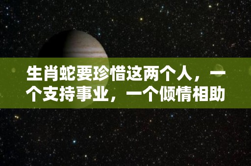 生肖蛇要珍惜这两个人，一个支持事业，一个倾情相助（12生肖蛇的最佳配偶表）