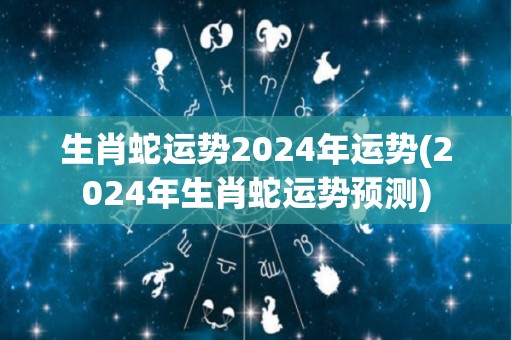 生肖蛇运势2024年运势(2024年生肖蛇运势预测)