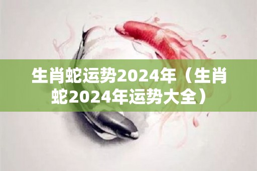 生肖蛇运势2024年（生肖蛇2024年运势大全）