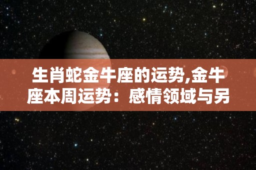生肖蛇金牛座的运势,金牛座本周运势：感情领域与另一半的沟通沟通会有点困难