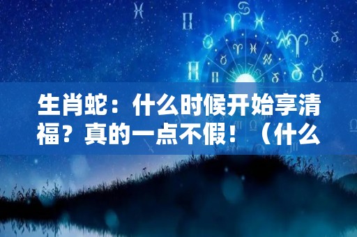 生肖蛇：什么时候开始享清福？真的一点不假！（什么时候属蛇）