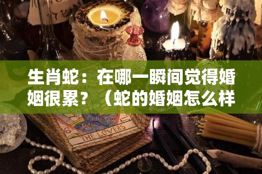 生肖蛇：在哪一瞬间觉得婚姻很累？（蛇的婚姻怎么样）