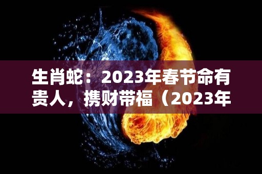 生肖蛇：2023年春节命有贵人，携财带福（2023年生肖蛇运势大全）