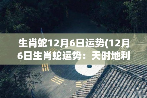 生肖蛇12月6日运势(12月6日生肖蛇运势：天时地利人和，成功可期！)