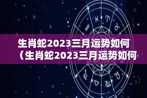生肖蛇2023三月运势如何（生肖蛇2023三月运势如何看）