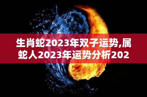 生肖蛇2023年双子运势,属蛇人2023年运势分析2023年运势分析2023年运势
