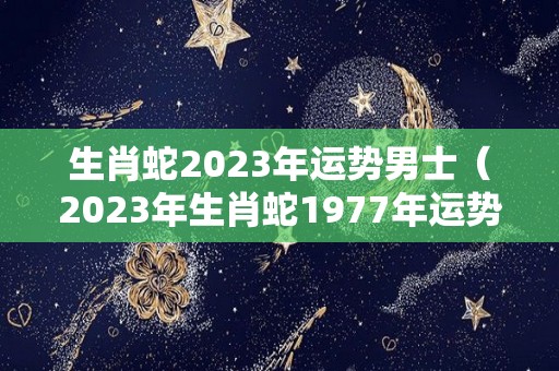 生肖蛇2023年运势男士（2023年生肖蛇1977年运势）