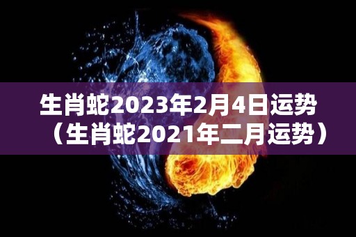 生肖蛇2023年2月4日运势（生肖蛇2021年二月运势）