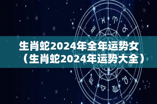 生肖蛇2024年全年运势女（生肖蛇2024年运势大全）