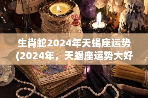 生肖蛇2024年天蝎座运势(2024年，天蝎座运势大好，蛇年带来新起点)