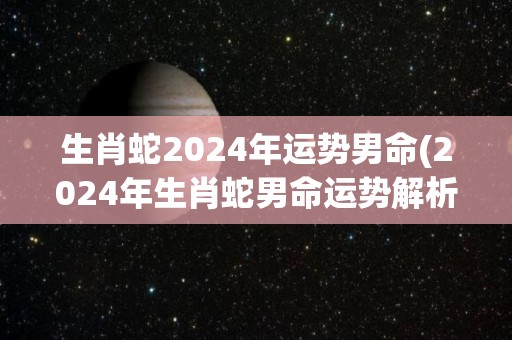 生肖蛇2024年运势男命(2024年生肖蛇男命运势解析)