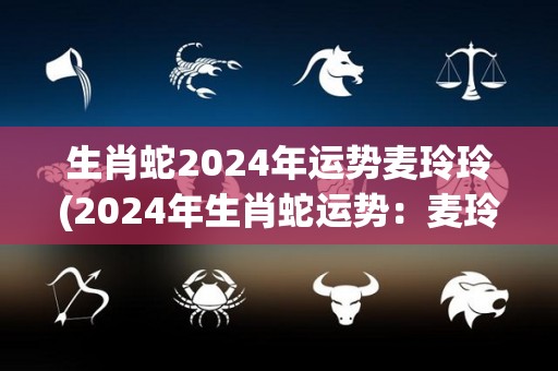 生肖蛇2024年运势麦玲玲(2024年生肖蛇运势：麦玲玲测算详解)