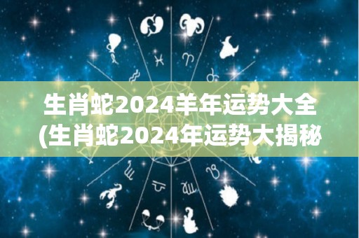 生肖蛇2024羊年运势大全(生肖蛇2024年运势大揭秘)