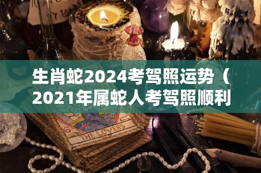 生肖蛇2024考驾照运势（2021年属蛇人考驾照顺利吗）