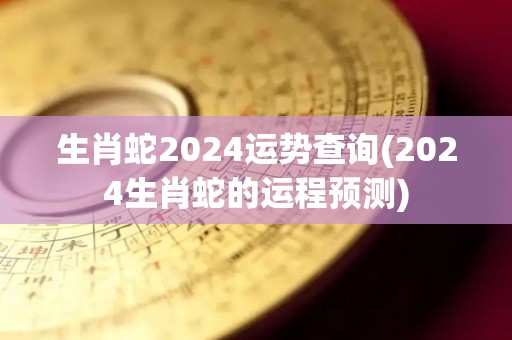 生肖蛇2024运势查询(2024生肖蛇的运程预测)