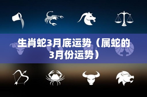 生肖蛇3月底运势（属蛇的3月份运势）