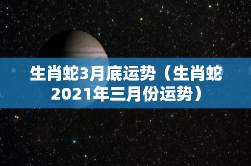 生肖蛇3月底运势（生肖蛇2021年三月份运势）
