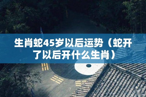 生肖蛇45岁以后运势（蛇开了以后开什么生肖）