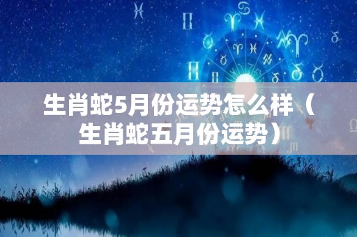 生肖蛇5月份运势怎么样（生肖蛇五月份运势）