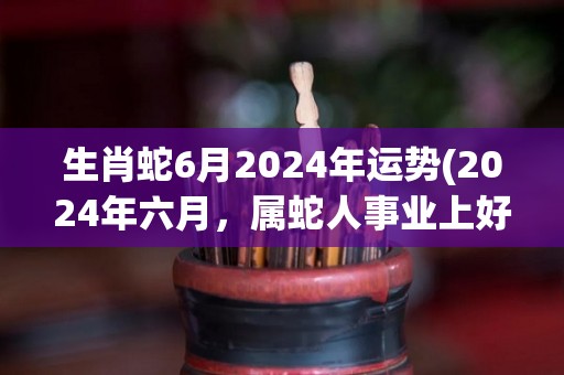 生肖蛇6月2024年运势(2024年六月，属蛇人事业上好运连连，新机会不断。)