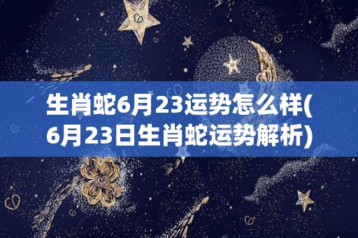 生肖蛇6月23运势怎么样(6月23日生肖蛇运势解析)