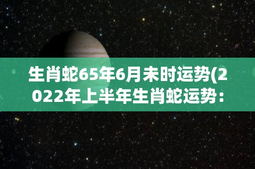 生肖蛇65年6月未时运势(2022年上半年生肖蛇运势：崭新起点，事业财运稳上加稳！)