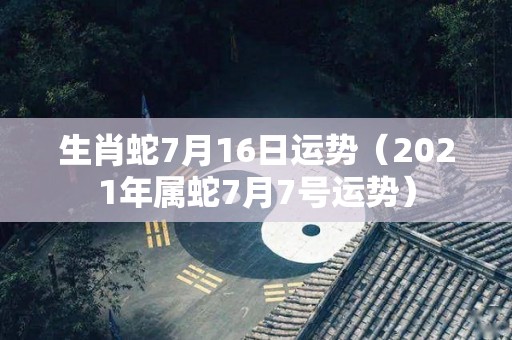 生肖蛇7月16日运势（2021年属蛇7月7号运势）