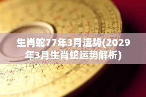 生肖蛇77年3月运势(2029年3月生肖蛇运势解析)