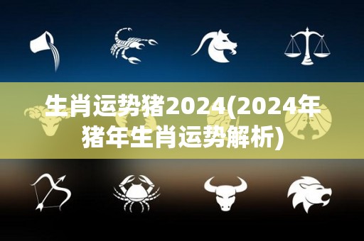 生肖运势猪2024(2024年猪年生肖运势解析)