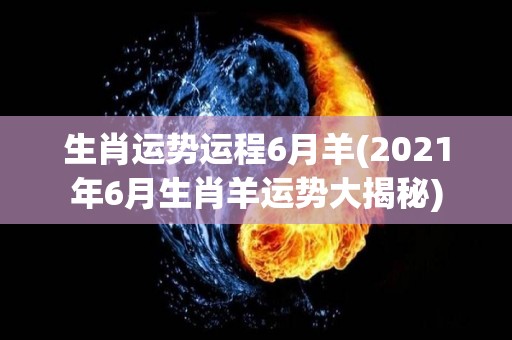 生肖运势运程6月羊(2021年6月生肖羊运势大揭秘)