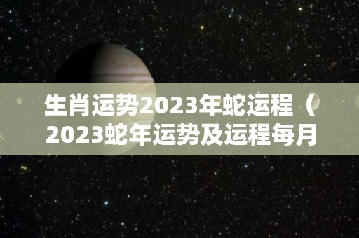 生肖运势2023年蛇运程（2023蛇年运势及运程每月运程）