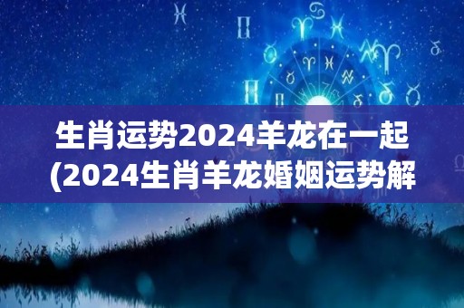 生肖运势2024羊龙在一起(2024生肖羊龙婚姻运势解析)