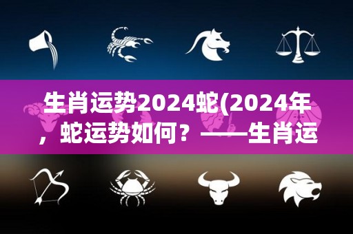 生肖运势2024蛇(2024年，蛇运势如何？——生肖运势简报)