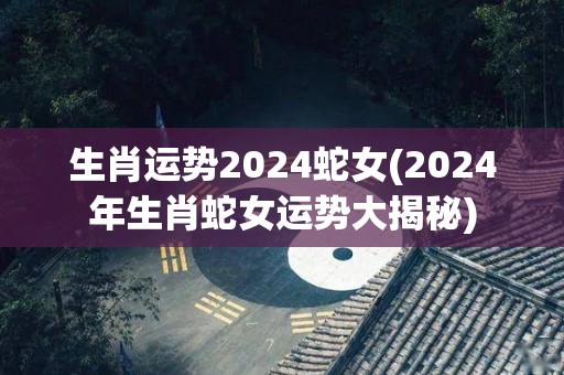 生肖运势2024蛇女(2024年生肖蛇女运势大揭秘)