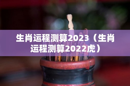 生肖运程测算2023（生肖运程测算2022虎）