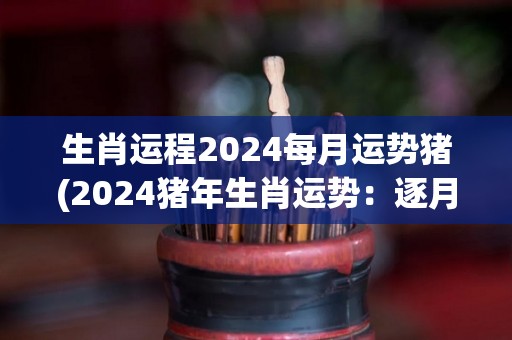 生肖运程2024每月运势猪(2024猪年生肖运势：逐月解读，掌握命运趋势)