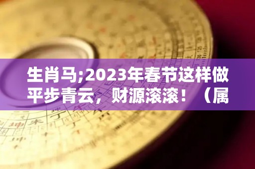 生肖马;2023年春节这样做平步青云，财源滚滚！（属马运势2023年运势详解）