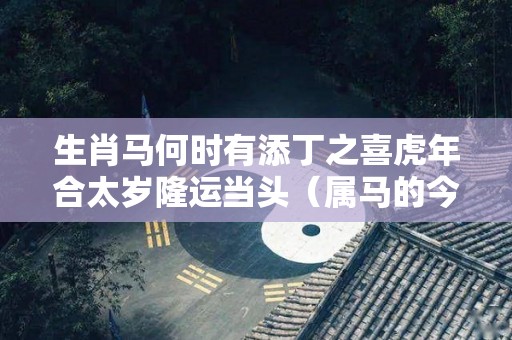 生肖马何时有添丁之喜虎年合太岁隆运当头（属马的今年会不会添丁）