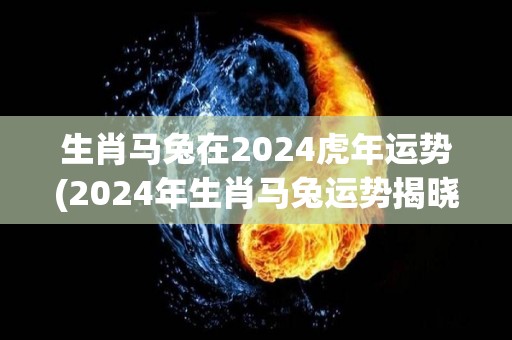 生肖马兔在2024虎年运势(2024年生肖马兔运势揭晓：事业上有惊喜，感情稳中有升)