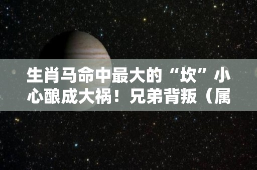 生肖马命中最大的“坎”小心酿成大祸！兄弟背叛（属马3大坎）