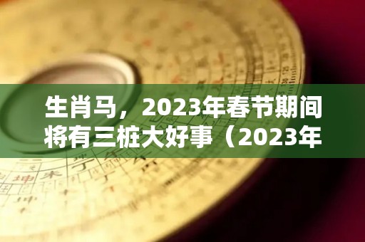 生肖马，2023年春节期间将有三桩大好事（2023年属马的今年会有什么发生）