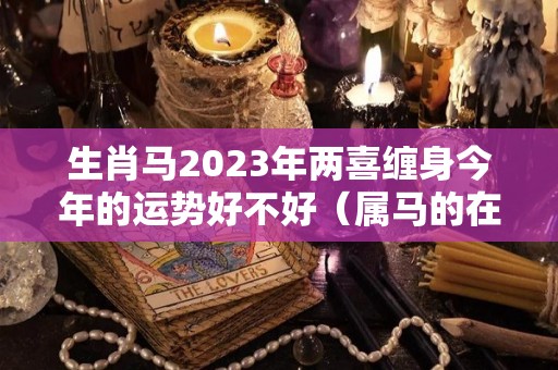 生肖马2023年两喜缠身今年的运势好不好（属马的在2023年的全年命运如何）