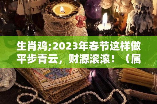 生肖鸡;2023年春节这样做平步青云，财源滚滚！（属鸡的2023年财运）