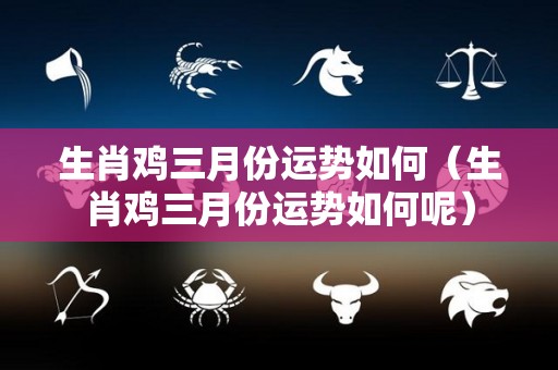 生肖鸡三月份运势如何（生肖鸡三月份运势如何呢）