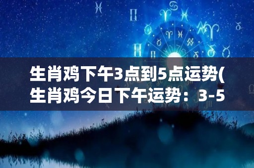 生肖鸡下午3点到5点运势(生肖鸡今日下午运势：3-5点这段时间需要额外注意)